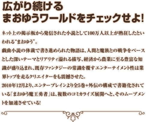 広がり続けるまおゆうワールドをチェックせよ！　ネット上の掲示板から発信された小説として100万人以上が熱狂したといわれる“まおゆう”。戯曲小説の体裁で書き進められた物語は、人間と魔族との戦争をベースとした深いテーマとリアリティ溢れる描写、経済から農業に至る豊富な知識が盛り込まれ、既存ファンタジーの常識を覆すエンターテイメント性は業界トップを走るクリエイターをも震撼させた。2010年12月より、エンターブレインより全5巻＋外伝の構成で書籍化されている「まおゆう魔王勇者」は、複数のコミカライズ展開へと、そのムーブメントを加速させている！