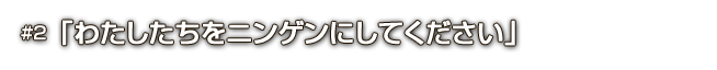 #2「わたしたちをニンゲンにしてください」