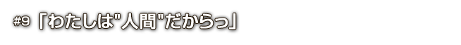 #9「わたしは“人間”だからっ」